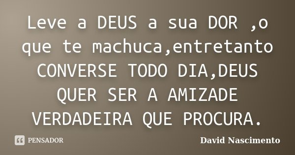 Leve a DEUS a sua DOR ,o que te machuca,entretanto CONVERSE TODO DIA,DEUS QUER SER A AMIZADE VERDADEIRA QUE PROCURA.... Frase de David Nascimento.