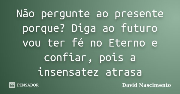 Não pergunte ao presente porque? Diga ao futuro vou ter fé no Eterno e confiar, pois a insensatez atrasa... Frase de David Nascimento.