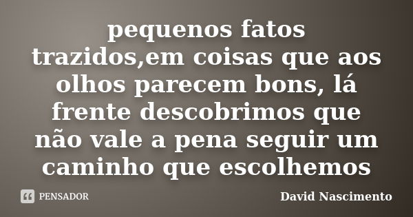 pequenos fatos trazidos,em coisas que aos olhos parecem bons, lá frente descobrimos que não vale a pena seguir um caminho que escolhemos... Frase de David Nascimento.