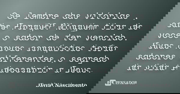 Se lembre das vitórias , sabe Porquê? Ninguém tira de voce o sabor de ter vencido. Suas novas conquistas terão sabores diferentes,o segredo da vida é descobrir ... Frase de David Nascimento.