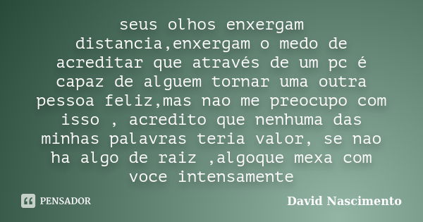 seus olhos enxergam distancia,enxergam o medo de acreditar que através de um pc é capaz de alguem tornar uma outra pessoa feliz,mas nao me preocupo com isso , a... Frase de David Nascimento.