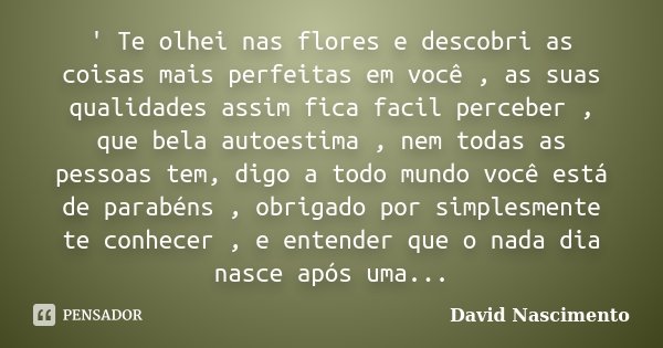 ' Te olhei nas flores e descobri as coisas mais perfeitas em você , as suas qualidades assim fica facil perceber , que bela autoestima , nem todas as pessoas te... Frase de David Nascimento.
