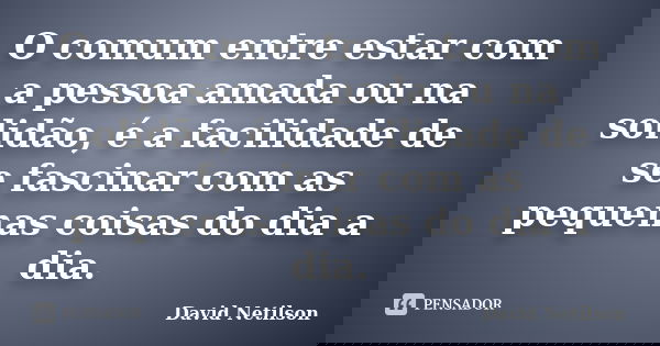O comum entre estar com a pessoa amada ou na solidão, é a facilidade de se fascinar com as pequenas coisas do dia a dia.... Frase de David Netilson.