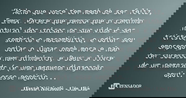 “Acho que você tem medo de ser feliz, Emma. Parece que pensa que o caminho natural das coisas na sua vida é ser triste, sombria e macambúzia, e odiar seu empreg... Frase de David Nicholls - Um Dia.