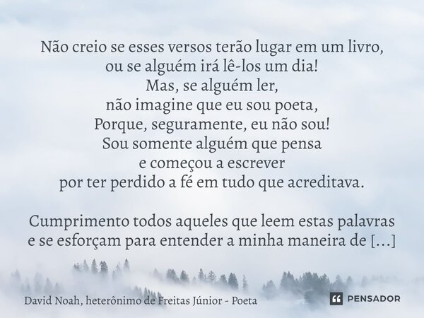 Não creio se esses versos terão lugar em um livro, ou se alguém irá lê-los um dia! Mas, se alguém ler, não imagine que eu sou poeta, Porque, seguramente, eu nã... Frase de David Noah, Heterônimo de Freitas Júnior - Poeta.