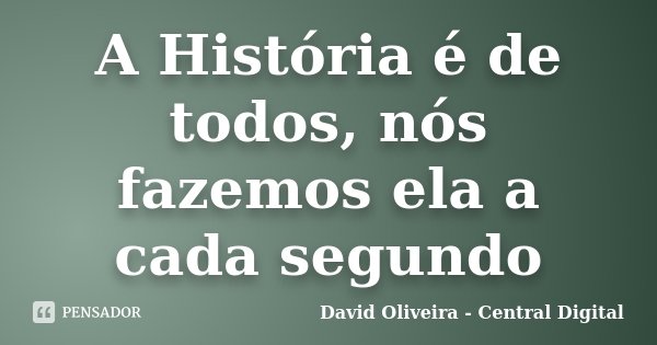 A História é de todos, nós fazemos ela a cada segundo... Frase de David Oliveira - Central Digital.