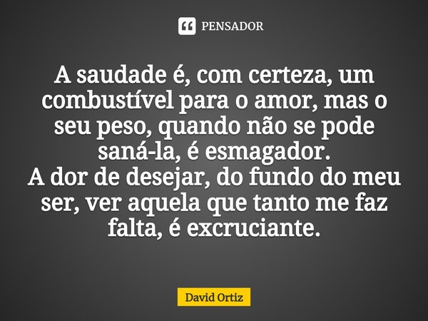 ⁠A saudade é, com certeza, um combustível para o amor, mas o seu peso, quando não se pode saná-la, é esmagador. A dor de desejar, do fundo do meu ser, ver aquel... Frase de David Ortiz.