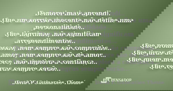 Demorei mais aprendi.. Que um sorriso inocente não define uma personalidade… Que lágrimas, não significam arrependimentos… Que promessas, nem sempre são comprid... Frase de David P. Guimarães Thomé.