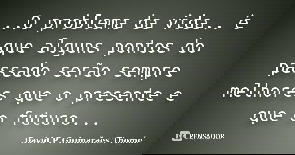 ..O problema da vida.. é que alguns pontos do passado serão sempre melhores que o presente e que o futuro...... Frase de David P. Guimarães Thomé.