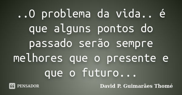 ..O problema da vida.. é que alguns pontos do passado serão sempre melhores que o presente e que o futuro...... Frase de David P. Guimarães Thomé.