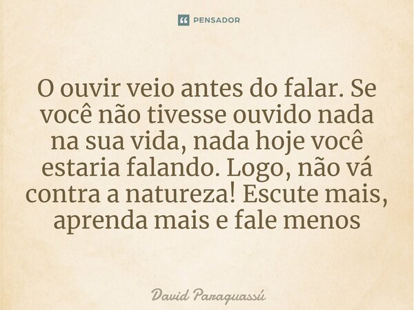 ⁠O ouvir veio antes do falar. Se você não tivesse ouvido nada na sua vida, nada hoje você estaria falando. Logo, não vá contra a natureza! Escute mais, aprenda ... Frase de David Paraguassú.