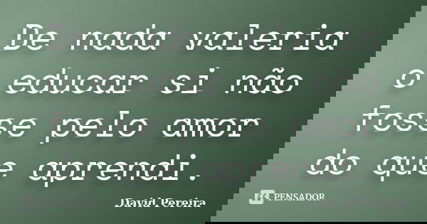 De nada valeria o educar si não fosse pelo amor do que aprendi.... Frase de David Pereira.