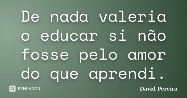 De nada valeria o educar si não fosse pelo amor do que aprendi.... Frase de David Pereira.