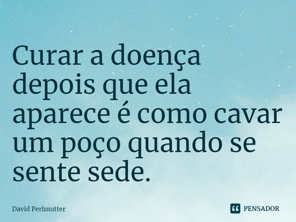 ⁠Curar a doença depois que ela aparece é como cavar um poço quando se sente sede.... Frase de David Perlmutter.