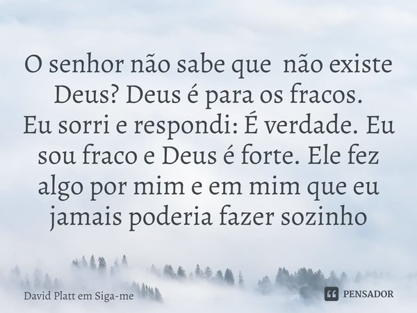 ⁠O senhor não sabe que não existe Deus? Deus é para os fracos.
Eu sorri e respondi: É verdade. Eu sou fraco e Deus é forte. Ele fez algo por mim e em mim que eu... Frase de David Platt em Siga-me.