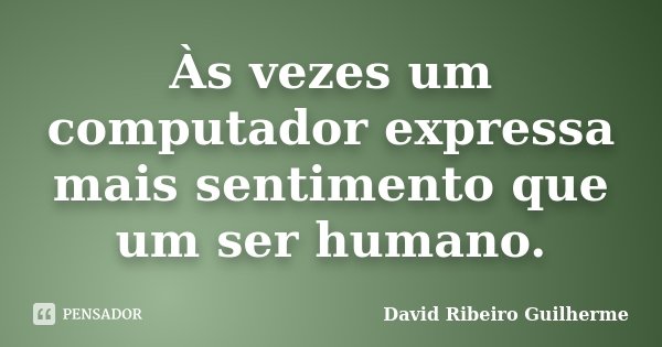Às vezes um computador expressa mais sentimento que um ser humano.... Frase de David Ribeiro Guilherme.