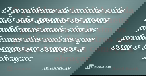 O problema da minha vida não são apenas os meus problemas mais sim os problemas dos outros que com o tempo eu começo a abraçar.... Frase de David Roath.