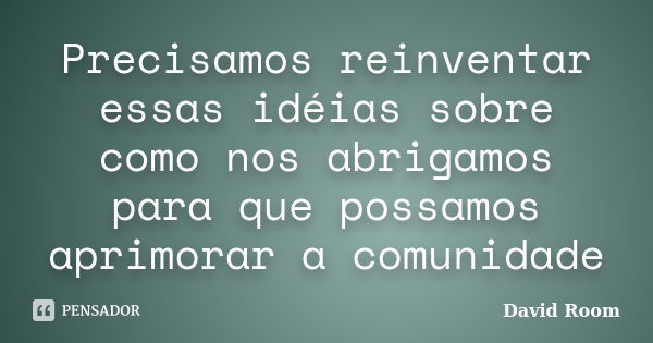 Precisamos reinventar essas idéias sobre como nos abrigamos para que possamos aprimorar a comunidade... Frase de David Room.