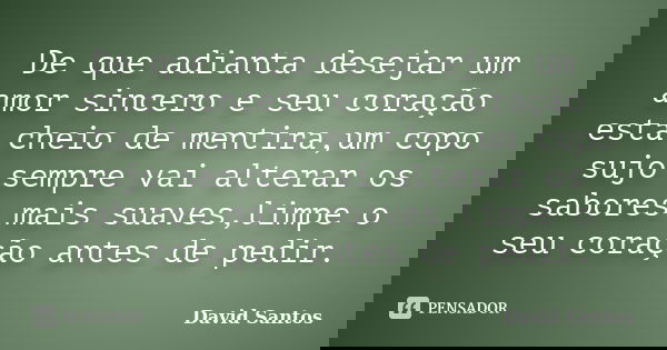 De que adianta desejar um amor sincero e seu coração esta cheio de mentira,um copo sujo sempre vai alterar os sabores mais suaves,limpe o seu coração antes de p... Frase de David Santos.