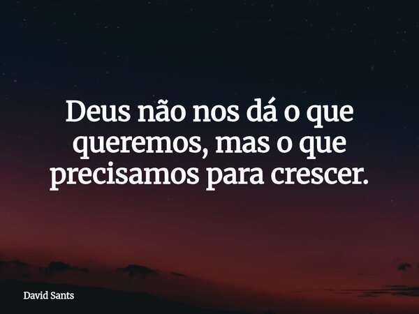 Deus não nos dá o que queremos, mas o que precisamos para crescer.... Frase de David Sants.