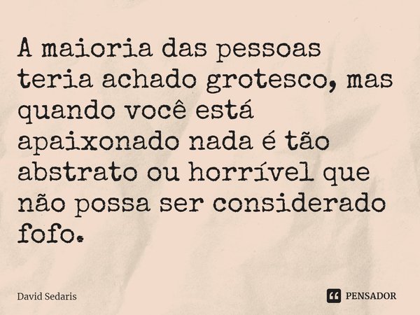 ⁠A maioria das pessoas teria achado grotesco, mas quando você está apaixonado nada é tão abstrato ou horrível que não possa ser considerado fofo.... Frase de David Sedaris.