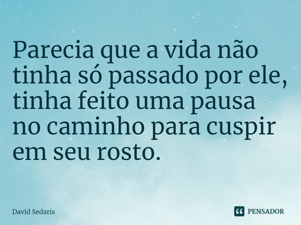 Parecia que a vida não tinha só passado por ele, tinha feito uma pausa no caminho para cuspir em seu rosto.... Frase de David Sedaris.