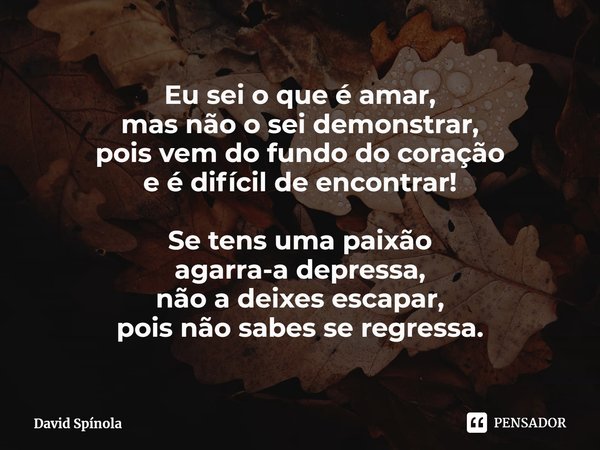 ⁠Eu sei o que é amar,
mas não o sei demonstrar,
pois vem do fundo do coração
e é difícil de encontrar! Se tens uma paixão
agarra-a depressa,
não a deixes escapa... Frase de David Spínola.