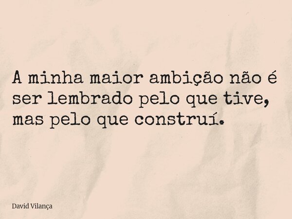 A minha maior ambição não é ser lembrado pelo que tive, mas pelo que construí.... Frase de David Vilança.