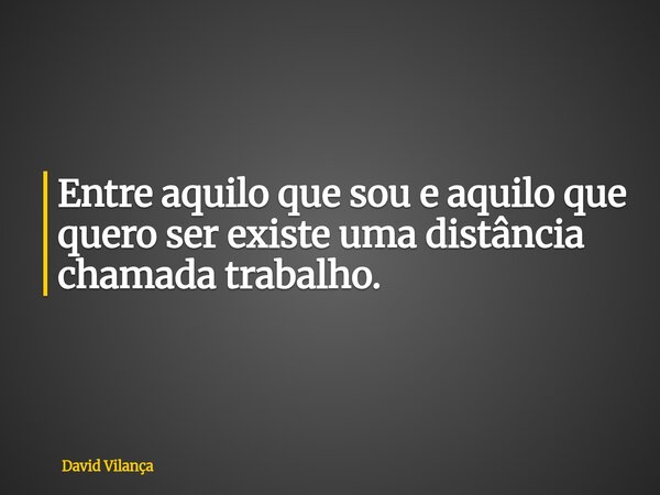 Entre aquilo que sou e aquilo que quero ser existe uma distância chamada trabalho.... Frase de David Vilança.