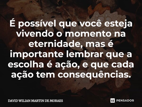 ⁠É possível que você esteja vivendo o momento na eternidade, mas é importante lembrar que a escolha é ação, e que cada ação tem consequências.... Frase de DAVID WILIAN MARTIN DE MORAES.