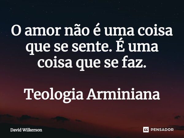 ⁠O amor não é uma coisa que se sente. É uma coisa que se faz. Teologia Arminiana... Frase de David Wilkerson.