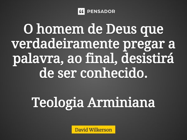 ⁠O homem de Deus que verdadeiramente pregar a palavra, ao final, desistirá de ser conhecido. Teologia Arminiana... Frase de David Wilkerson.