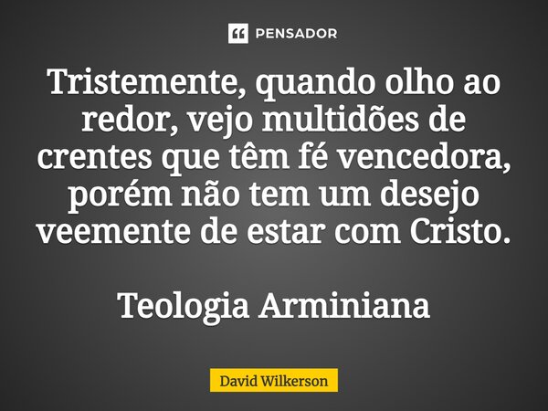 ⁠Tristemente, quando olho ao redor, vejo multidões de crentes que têm fé vencedora, porém não tem um desejo veemente de estar com Cristo. Teologia Arminiana... Frase de David Wilkerson.