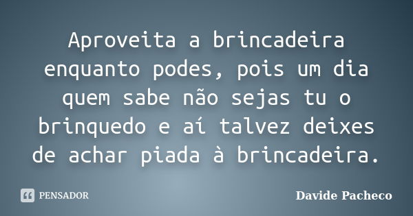 Aproveita a brincadeira enquanto podes, pois um dia quem sabe não sejas tu o brinquedo e aí talvez deixes de achar piada à brincadeira.... Frase de Davide Pacheco.