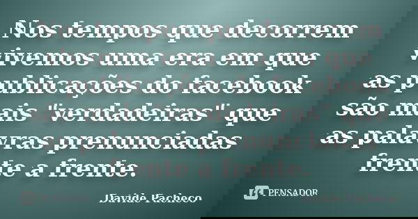 Nos tempos que decorrem vivemos uma era em que as publicações do facebook são mais "verdadeiras" que as palavras prenunciadas frente a frente.... Frase de Davide Pacheco.