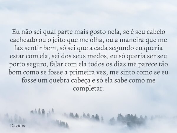 Eu não sei qual parte mais gosto nela, se é seu cabelo cacheado ou o jeito que me olha, ou a maneira que me faz sentir bem, só sei que a cada segundo eu queria ... Frase de Davidis.