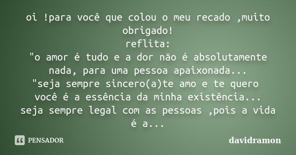 oi !para você que colou o meu recado ,muito obrigado! reflita: "o amor é tudo e a dor não é absolutamente nada, para uma pessoa apaixonada... "seja se... Frase de davidramon.