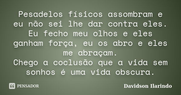 Pesadelos físicos assombram e eu não sei lhe dar contra eles. Eu fecho meu olhos e eles ganham força, eu os abro e eles me abraçam. Chego a coclusão que a vida ... Frase de Davidson Ilarindo.