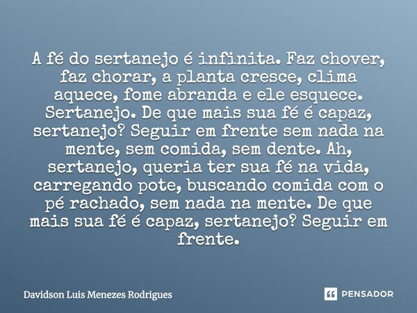 A fé do sertanejo é infinita. Faz chover, faz chorar, a planta cresce, clima aquece, fome abranda e ele esquece. Sertanejo. De que mais sua fé é capaz, sertanej... Frase de Davidson Luis Menezes Rodrigues.