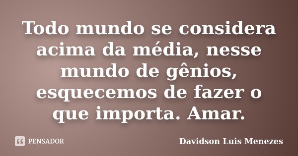 Todo mundo se considera acima da média, nesse mundo de gênios, esquecemos de fazer o que importa. Amar.... Frase de Davidson Luis Menezes.