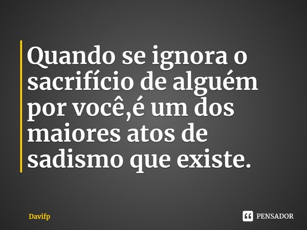 ⁠Quando se ignora o sacrifício de alguém por você,é um dos maiores atos de sadismo que existe.... Frase de Davifp.