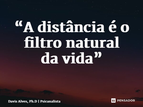 “A distância é o filtro natural da vida” ⁠... Frase de Davis Alves, Ph.D  Psicanalista.