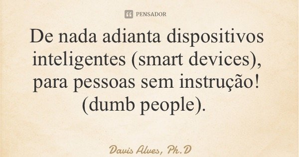 De nada adianta dispositivos inteligentes (smart devices), para pessoas sem instrução! (dumb people).... Frase de Davis Alves, Ph.D.