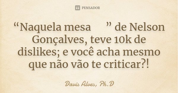 “Naquela mesa 🎶” de Nelson Gonçalves, teve 10k de dislikes; e você acha mesmo que não vão te criticar?!... Frase de Davis Alves, Ph.D.
