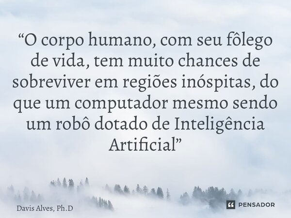 “O corpo humano, com seu fôlego de vida, tem muito chances de sobreviver em regiões inóspitas, do que um computador mesmo sendo um robô dotado de Inteligência A... Frase de Davis Alves, Ph.D.