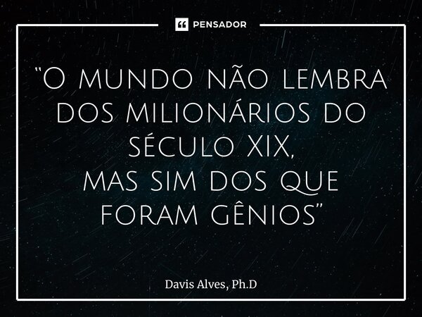 “O mundo não lembra dos milionários do século XIX, mas sim dos que foram gênios”... Frase de Davis Alves, Ph.D.