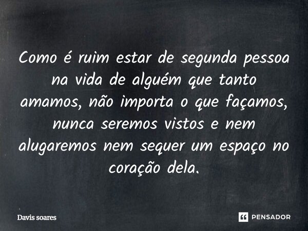 Como é ruim estar de segunda pessoa na vida de alguém que tanto amamos, não importa o que façamos, nunca seremos vistos e nem alugaremos nem sequer um espaço no... Frase de Davis Soares.