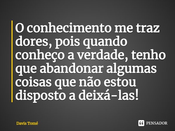 ⁠O conhecimento me traz dores, pois quando conheço a verdade, tenho que abandonar algumas coisas que não estou disposto a deixá-las!... Frase de Davis Tomé.