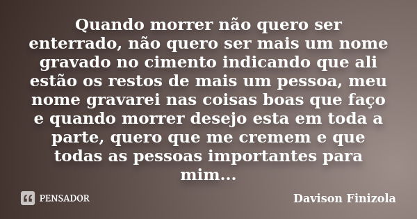 Quando morrer não quero ser enterrado, não quero ser mais um nome gravado no cimento indicando que ali estão os restos de mais um pessoa, meu nome gravarei nas ... Frase de Davison Finizola.