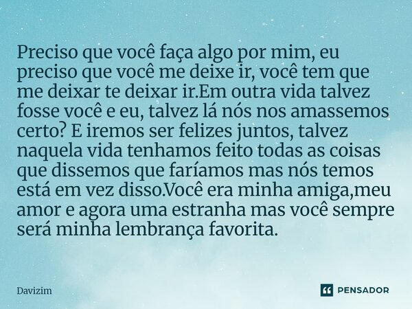 ⁠⁠Preciso que você faça algo por mim, eu preciso que você me deixe ir, você tem que me deixar te deixar ir.Em outra vida talvez fosse você e eu, talvez lá nós n... Frase de Davizim.